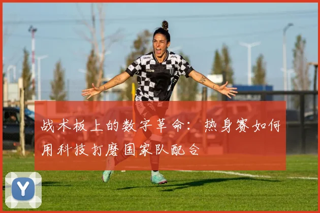 战术板上的数字革命：热身赛如何用科技打磨国家队配合