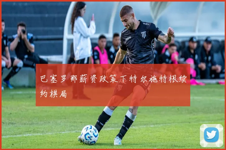 巴塞罗那薪资政策下特尔施特根续约棋局