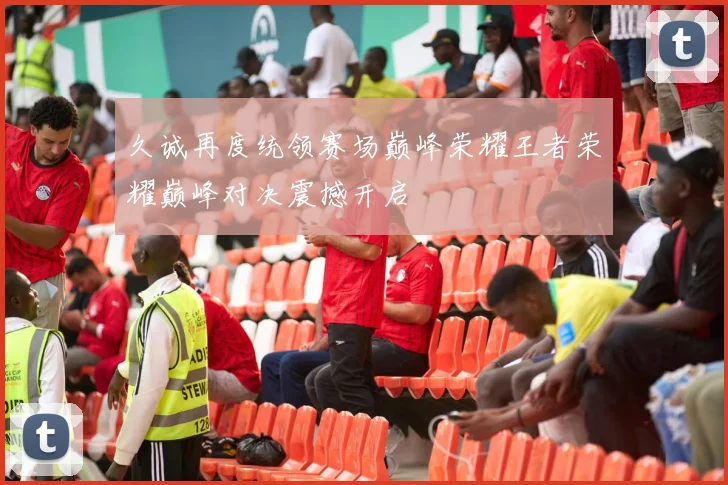 久诚再度统领赛场巅峰荣耀王者荣耀巅峰对决震撼开启