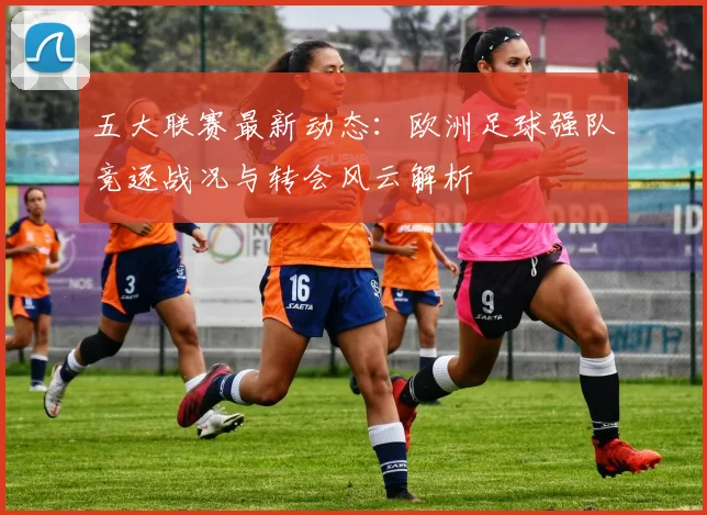 五大联赛最新动态：欧洲足球强队竞逐战况与转会风云解析