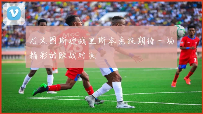 尤文图斯迎战里斯本竞技期待一场精彩的欧战对决