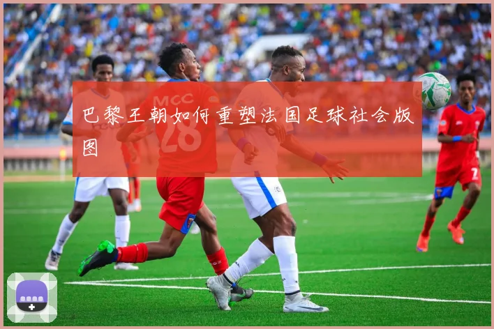 巴黎王朝如何重塑法国足球社会版图