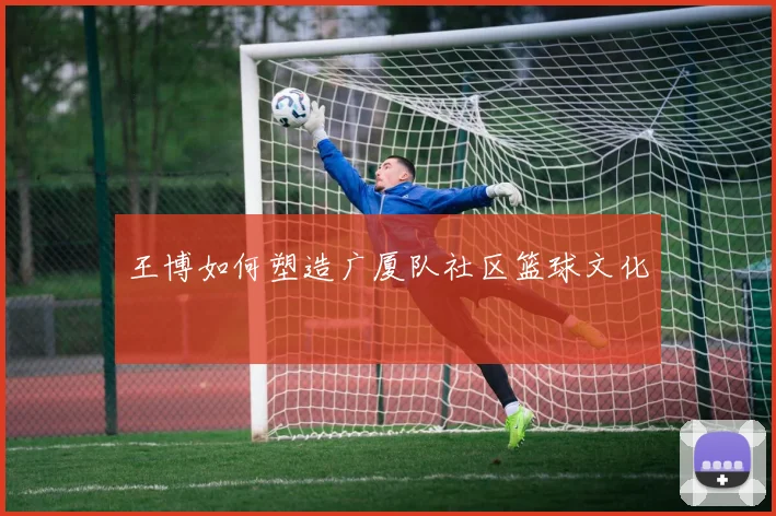 王博如何塑造广厦队社区篮球文化