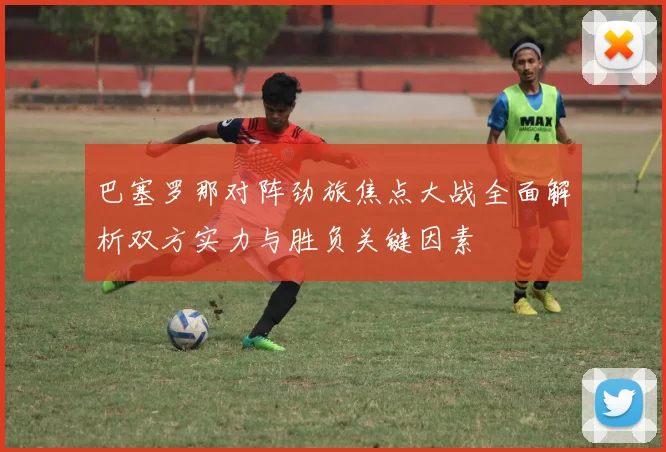 巴塞罗那对阵劲旅焦点大战全面解析双方实力与胜负关键因素