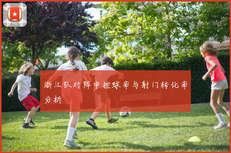 浙江队对阵中控球率与射门转化率分析