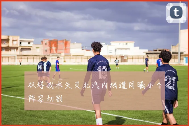 双塔战术失灵北汽内线遭同曦小个阵容切割