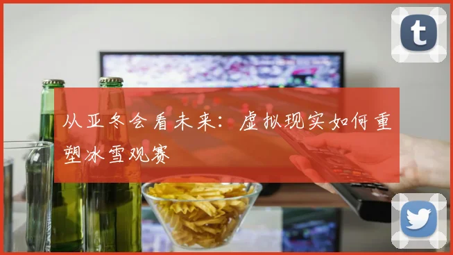 从亚冬会看未来：虚拟现实如何重塑冰雪观赛