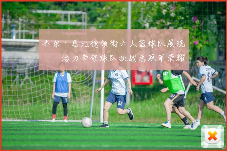 乔尔·恩比德领衔六人篮球队展现统治力带领球队挑战总冠军荣耀