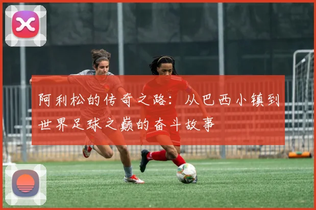 阿利松的传奇之路：从巴西小镇到世界足球之巅的奋斗故事
